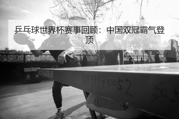乒乓球世界杯赛事回顾：中国双冠霸气登顶（manguan-app）